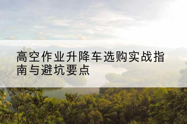 虹口区升降车怎么选-高空作业升降车选购实战指南与避坑要点