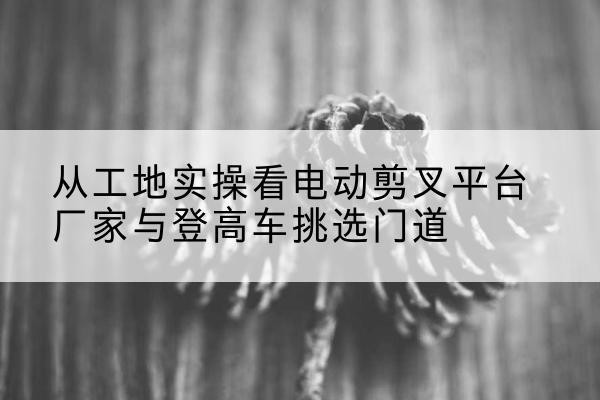虹口区电动剪叉升降平台厂家-从工地实操看电动剪叉平台厂家与登高车挑选门道
