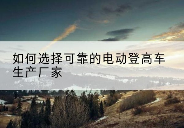 虹口区电动登高车厂家-如何选择可靠的电动登高车生产厂家