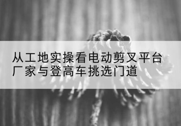虹口区电动剪叉升降平台厂家-从工地实操看电动剪叉平台厂家与登高车挑选门道